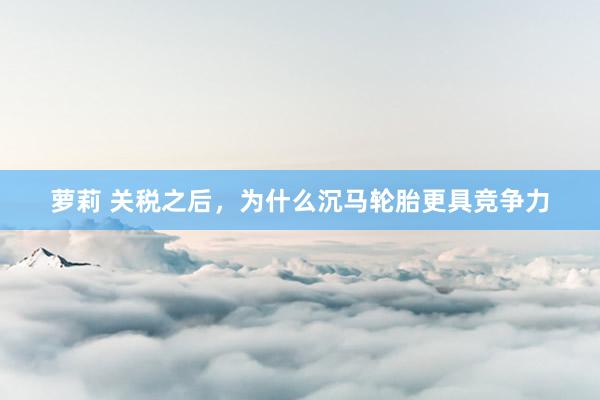 萝莉 关税之后，为什么沉马轮胎更具竞争力
