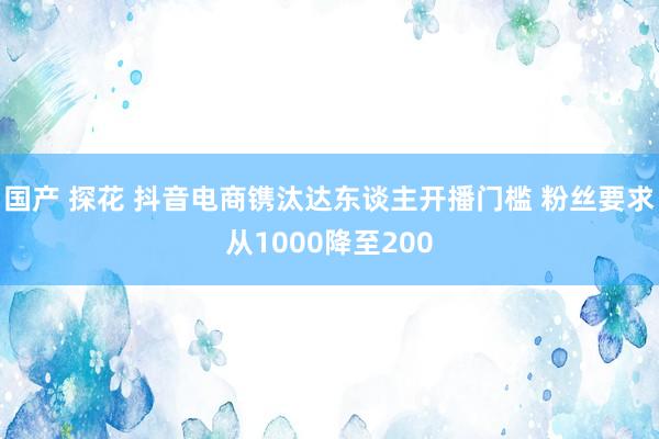 国产 探花 抖音电商镌汰达东谈主开播门槛 粉丝要求从1000降至200
