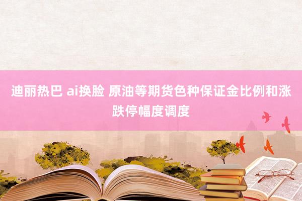 迪丽热巴 ai换脸 原油等期货色种保证金比例和涨跌停幅度调度