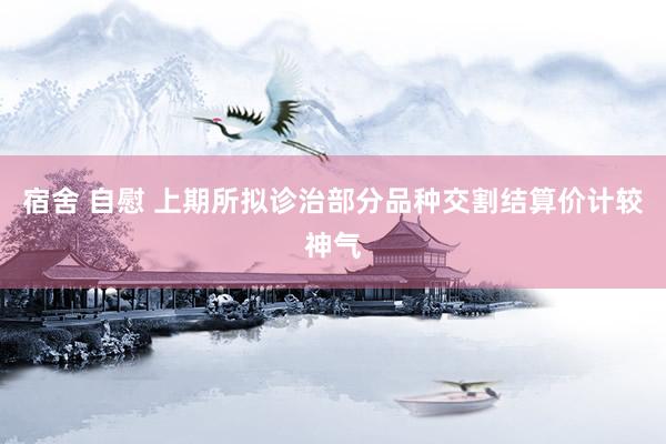 宿舍 自慰 上期所拟诊治部分品种交割结算价计较神气